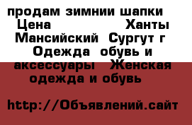 продам зимнии шапки. › Цена ­ 3000-1500 - Ханты-Мансийский, Сургут г. Одежда, обувь и аксессуары » Женская одежда и обувь   